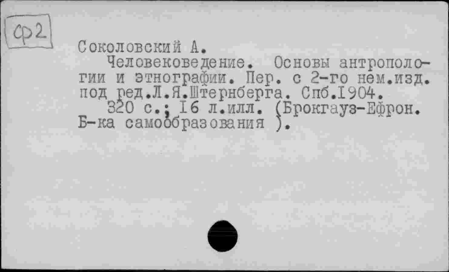 ﻿Соколовский А.
Человековедение. Основы антропологии и этнографии. Пер. с 2-го нем.изд. под ред.Л.Я.Штернберга. Спб.1904.
320 с.: 16 л.илл. (Брокгауз-Ефрон. Б-ка самообразования